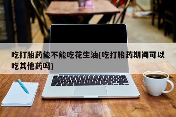 堕胎药购买联系吃打胎药能不能吃花生油(吃打胎药期间可以吃其他药吗)