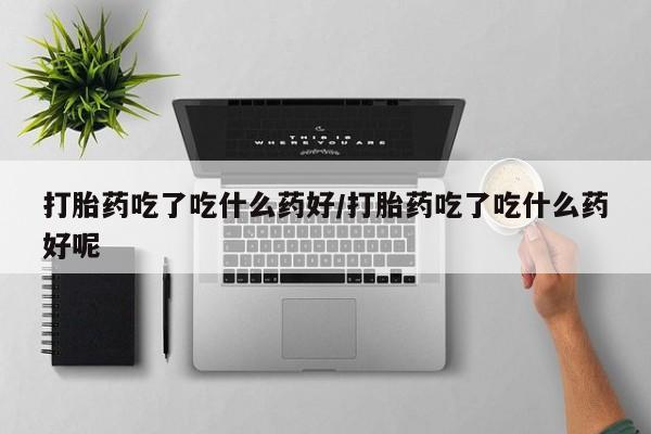 堕胎药购买联系打胎药吃了吃什么药好/打胎药吃了吃什么药好呢