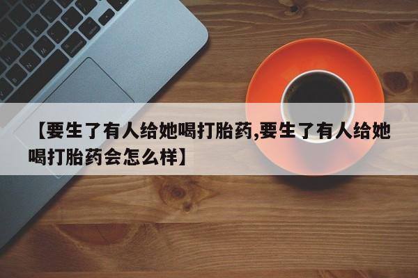 堕胎药购买联系【要生了有人给她喝打胎药,要生了有人给她喝打胎药会怎么样】