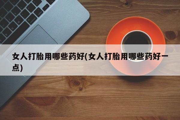 堕胎药购买联系女人打胎用哪些药好(女人打胎用哪些药好一点)