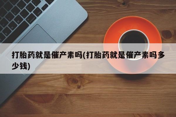 堕胎药购买联系打胎药就是催产素吗(打胎药就是催产素吗多少钱)