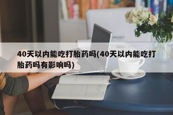堕胎药购买联系40天以内能吃打胎药吗(40天以内能吃打胎药吗有影响吗)