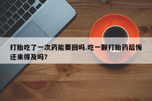 堕胎药购买联系打胎吃了一次药能要回吗.吃一颗打胎药后悔还来得及吗？