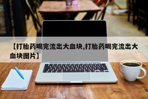 堕胎药购买联系【打胎药喝完流出大血块,打胎药喝完流出大血块图片】