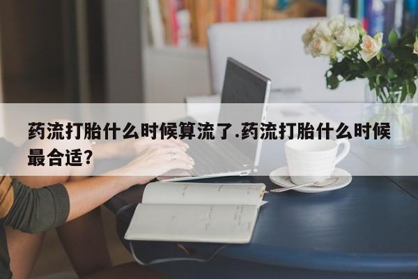 堕胎药购买联系药流打胎什么时候算流了.药流打胎什么时候最合适？