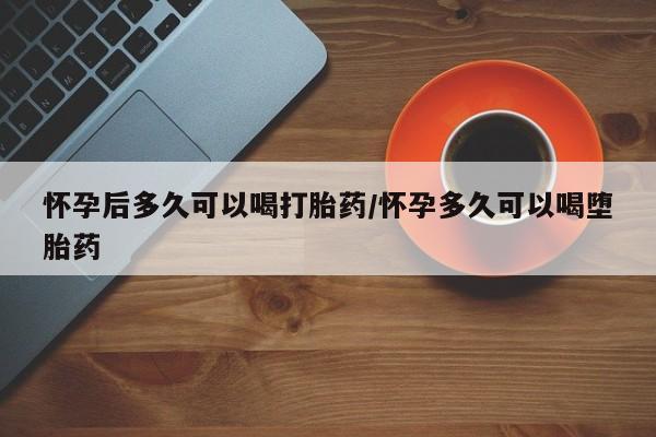 堕胎药购买联系怀孕后多久可以喝打胎药/怀孕多久可以喝堕胎药