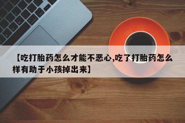 堕胎药购买联系【吃打胎药怎么才能不恶心,吃了打胎药怎么样有助于小孩掉出来】