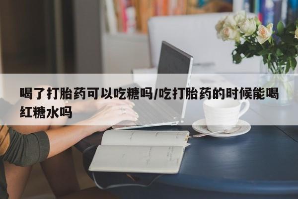 堕胎药购买联系喝了打胎药可以吃糖吗/吃打胎药的时候能喝红糖水吗