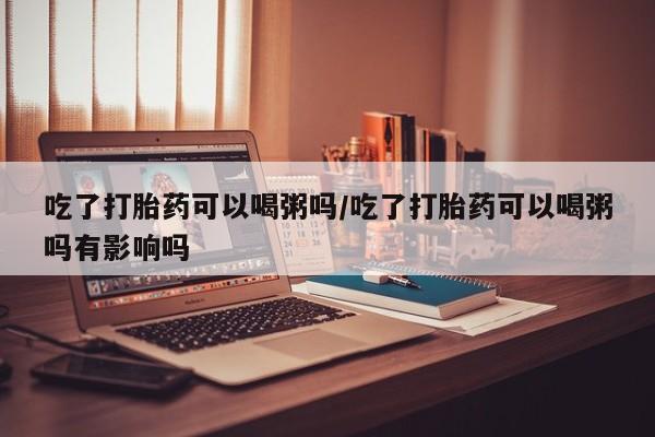 堕胎药购买联系吃了打胎药可以喝粥吗/吃了打胎药可以喝粥吗有影响吗