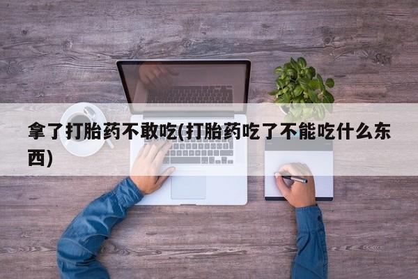堕胎药购买联系拿了打胎药不敢吃(打胎药吃了不能吃什么东西)