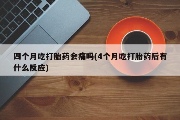 堕胎药购买联系四个月吃打胎药会痛吗(4个月吃打胎药后有什么反应)