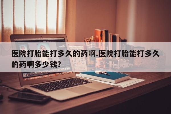 堕胎药购买联系医院打胎能打多久的药啊.医院打胎能打多久的药啊多少钱？