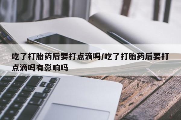 堕胎药购买联系吃了打胎药后要打点滴吗/吃了打胎药后要打点滴吗有影响吗