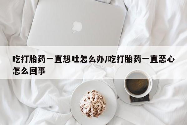 堕胎药购买联系吃打胎药一直想吐怎么办/吃打胎药一直恶心怎么回事