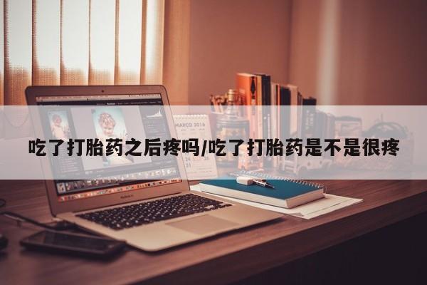 堕胎药购买联系吃了打胎药之后疼吗/吃了打胎药是不是很疼