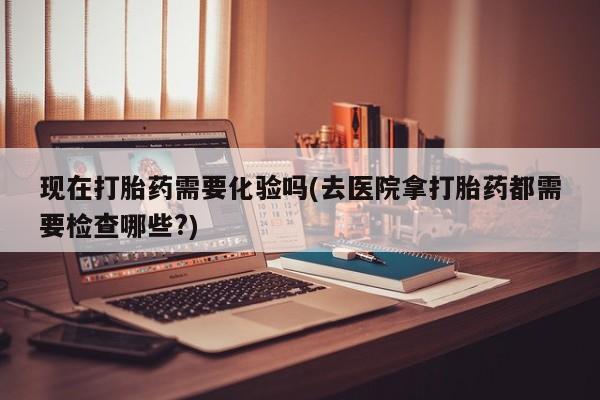 堕胎药购买联系现在打胎药需要化验吗(去医院拿打胎药都需要检查哪些?)