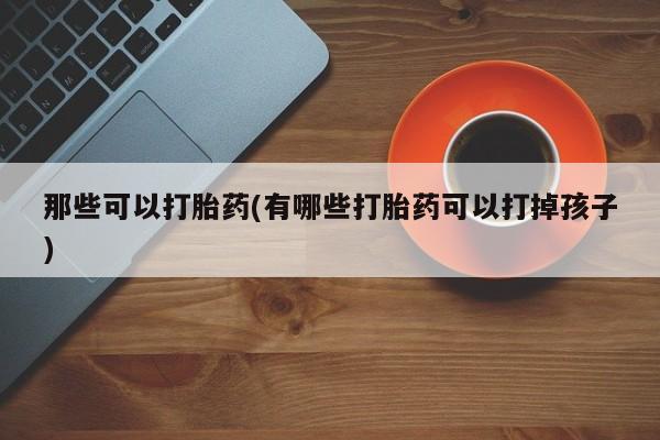 堕胎药购买联系那些可以打胎药(有哪些打胎药可以打掉孩子)