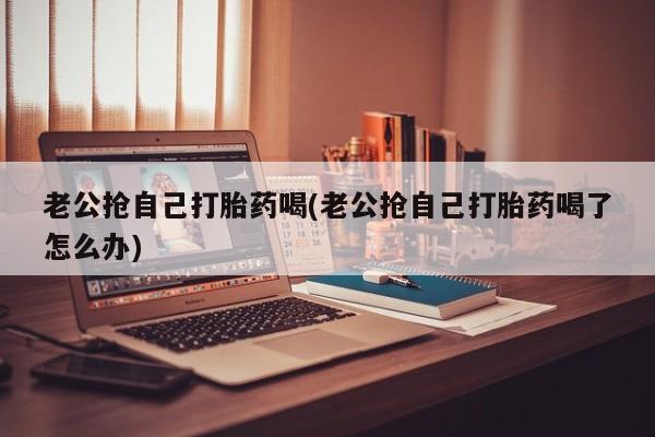 堕胎药购买联系老公抢自己打胎药喝(老公抢自己打胎药喝了怎么办)