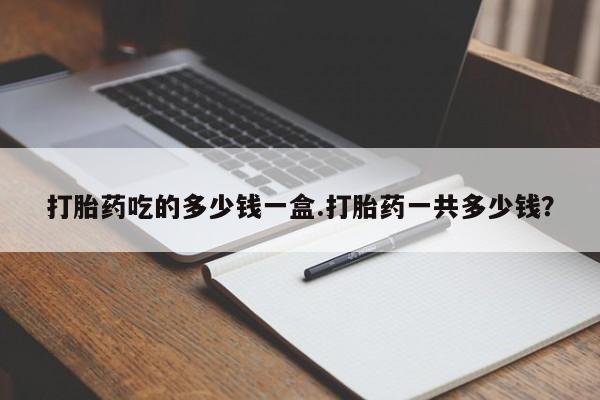 堕胎药购买联系打胎药吃的多少钱一盒.打胎药一共多少钱？