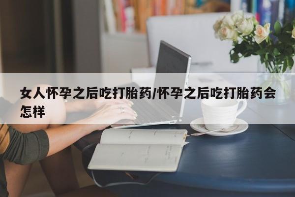 堕胎药购买联系女人怀孕之后吃打胎药/怀孕之后吃打胎药会怎样
