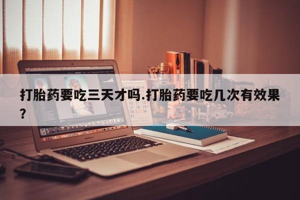 堕胎药购买联系打胎药要吃三天才吗.打胎药要吃几次有效果？