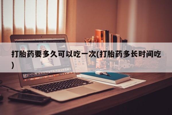 堕胎药购买联系打胎药要多久可以吃一次(打胎药多长时间吃)