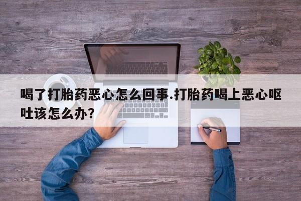 堕胎药购买联系喝了打胎药恶心怎么回事.打胎药喝上恶心呕吐该怎么办？