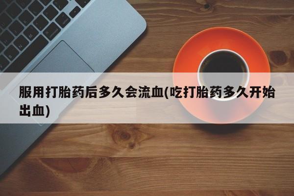 堕胎药购买联系服用打胎药后多久会流血(吃打胎药多久开始出血)