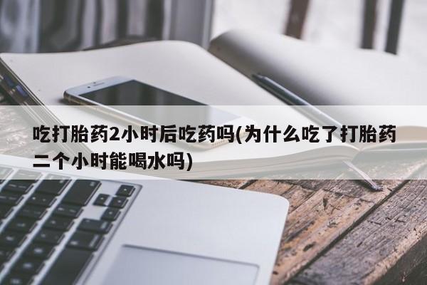 堕胎药购买联系吃打胎药2小时后吃药吗(为什么吃了打胎药二个小时能喝水吗)