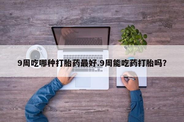 堕胎药购买联系9周吃哪种打胎药最好.9周能吃药打胎吗？