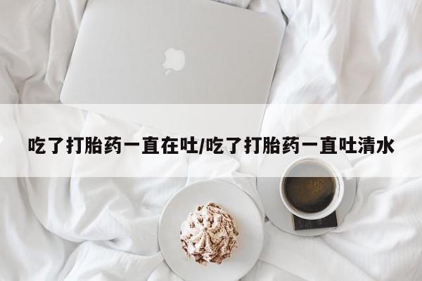 堕胎药购买联系吃了打胎药一直在吐/吃了打胎药一直吐清水