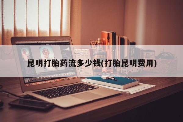堕胎药购买联系昆明打胎药流多少钱(打胎昆明费用)