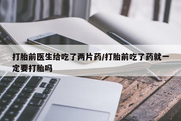 堕胎药购买联系打胎前医生给吃了两片药/打胎前吃了药就一定要打胎吗