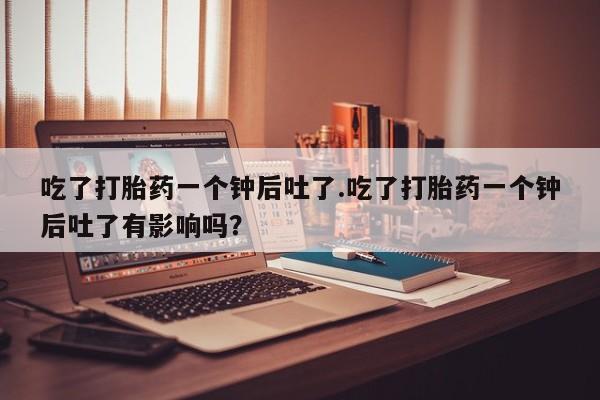 堕胎药购买联系吃了打胎药一个钟后吐了.吃了打胎药一个钟后吐了有影响吗？