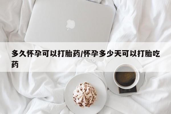 堕胎药购买联系多久怀孕可以打胎药/怀孕多少天可以打胎吃药