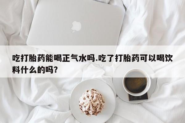 堕胎药购买联系吃打胎药能喝正气水吗.吃了打胎药可以喝饮料什么的吗？