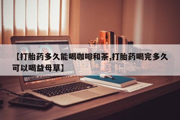 堕胎药购买联系【打胎药多久能喝咖啡和茶,打胎药喝完多久可以喝益母草】