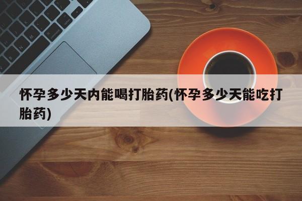 堕胎药购买联系怀孕多少天内能喝打胎药(怀孕多少天能吃打胎药)