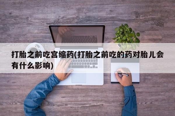 堕胎药购买联系打胎之前吃宫缩药(打胎之前吃的药对胎儿会有什么影响)