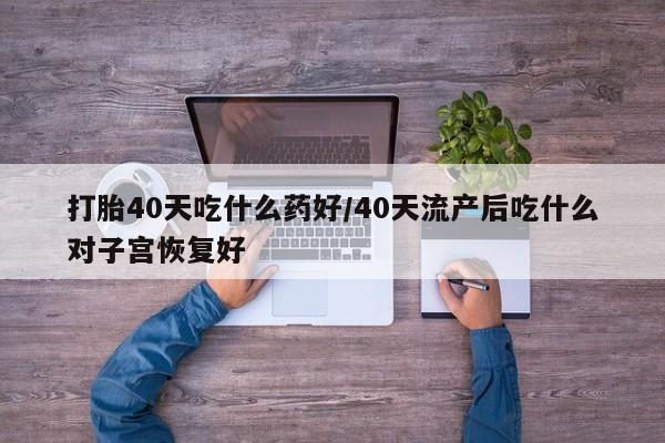 堕胎药购买联系打胎40天吃什么药好/40天流产后吃什么对子宫恢复好