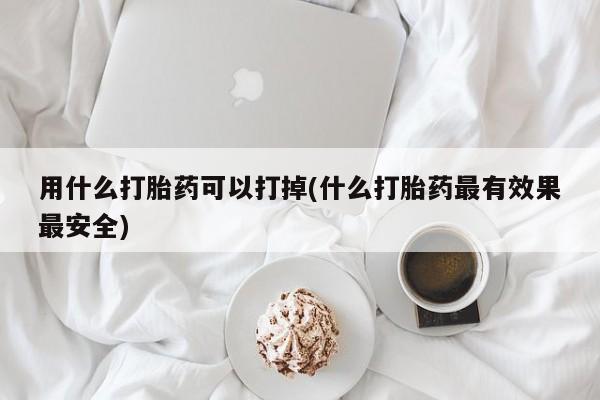 堕胎药购买联系用什么打胎药可以打掉(什么打胎药最有效果最安全)