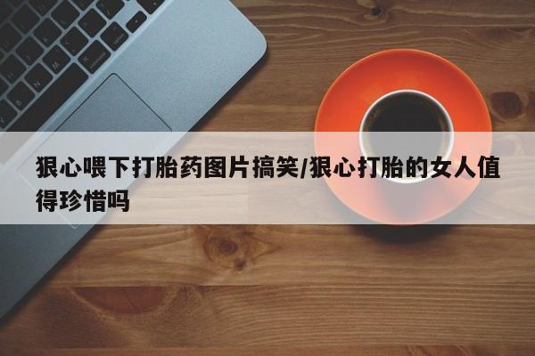 堕胎药购买联系狠心喂下打胎药图片搞笑/狠心打胎的女人值得珍惜吗