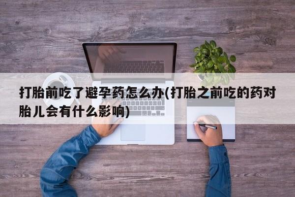 堕胎药购买联系打胎前吃了避孕药怎么办(打胎之前吃的药对胎儿会有什么影响)