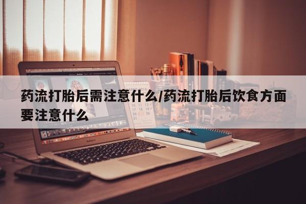 堕胎药购买联系药流打胎后需注意什么/药流打胎后饮食方面要注意什么