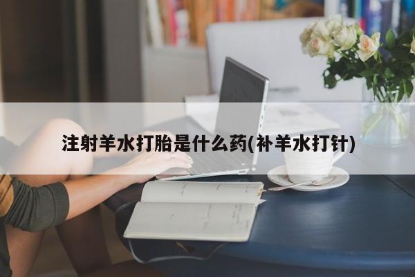 堕胎药购买联系注射羊水打胎是什么药(补羊水打针)