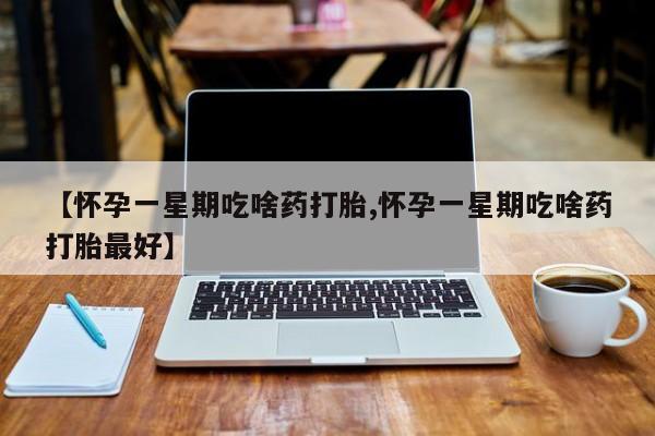 堕胎药购买联系【怀孕一星期吃啥药打胎,怀孕一星期吃啥药打胎最好】