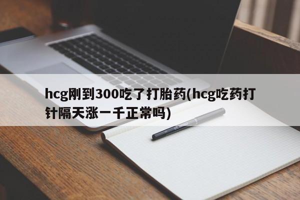 堕胎药购买联系hcg刚到300吃了打胎药(hcg吃药打针隔天涨一千正常吗)