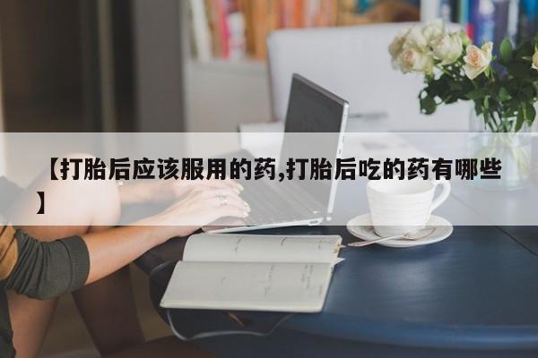 堕胎药购买联系【打胎后应该服用的药,打胎后吃的药有哪些】