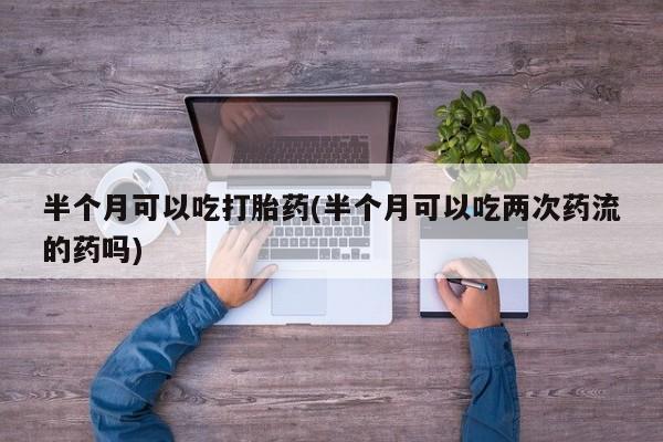 堕胎药购买联系半个月可以吃打胎药(半个月可以吃两次药流的药吗)