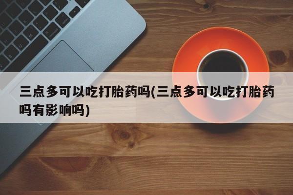 堕胎药购买联系三点多可以吃打胎药吗(三点多可以吃打胎药吗有影响吗)